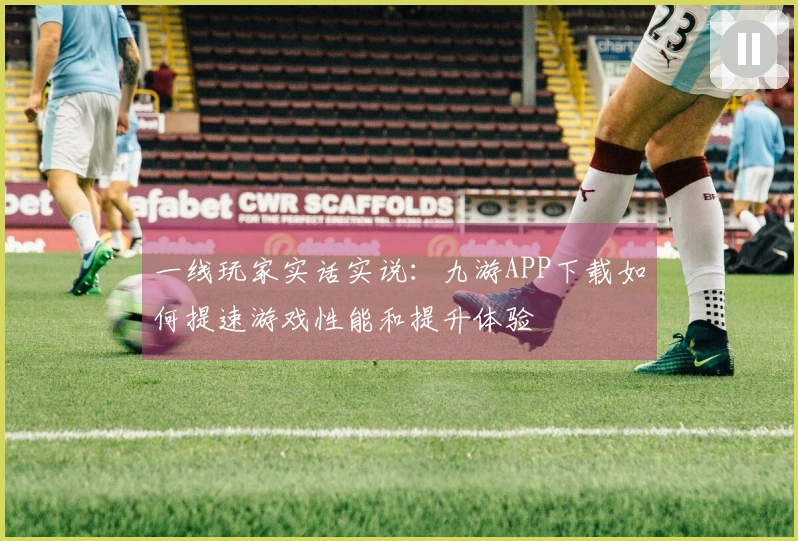 一线玩家实话实说：九游APP下载如何提速游戏性能和提升体验