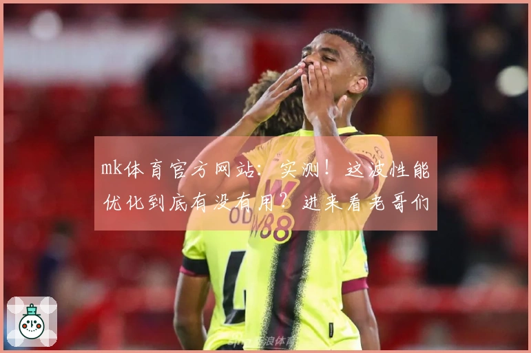 mk体育官方网站：实测！这波性能优化到底有没有用？进来看老哥们怎么说！