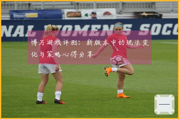 博万游戏评测：新版本中的玩法变化与策略心得分享