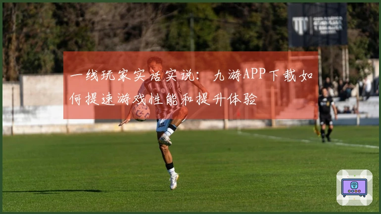 一线玩家实话实说：九游APP下载如何提速游戏性能和提升体验