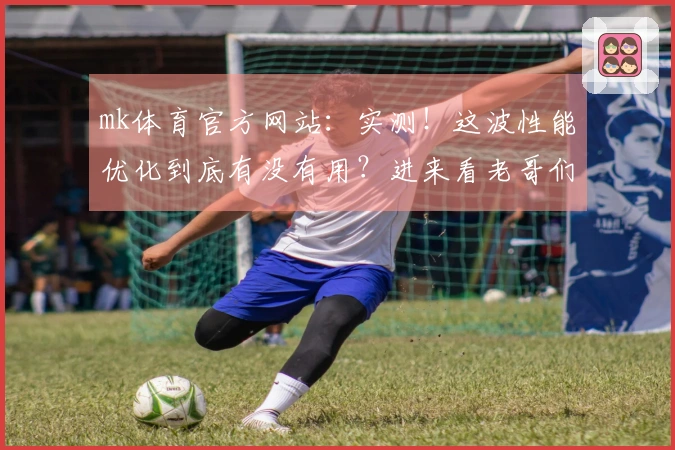 mk体育官方网站：实测！这波性能优化到底有没有用？进来看老哥们怎么说！