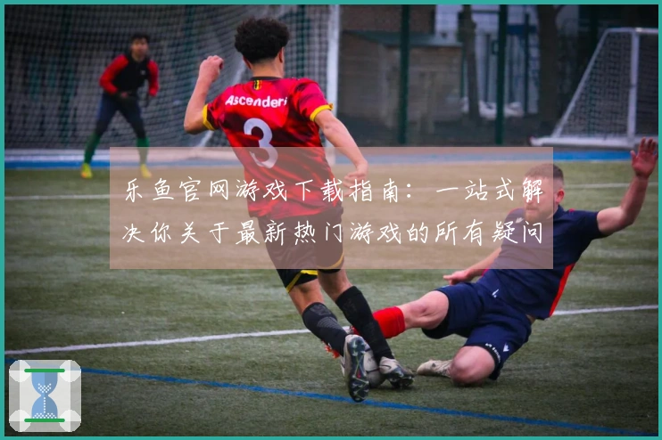 乐鱼官网游戏下载指南：一站式解决你关于最新热门游戏的所有疑问