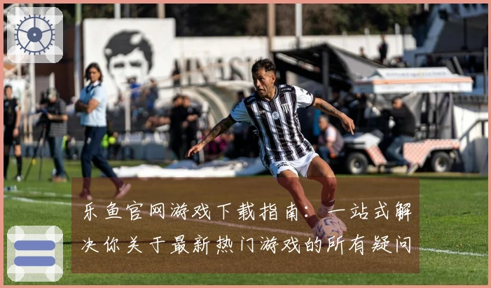 乐鱼官网游戏下载指南：一站式解决你关于最新热门游戏的所有疑问